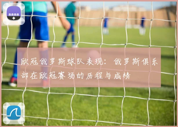 欧冠俄罗斯球队表现：俄罗斯俱乐部在欧冠赛场的历程与成绩