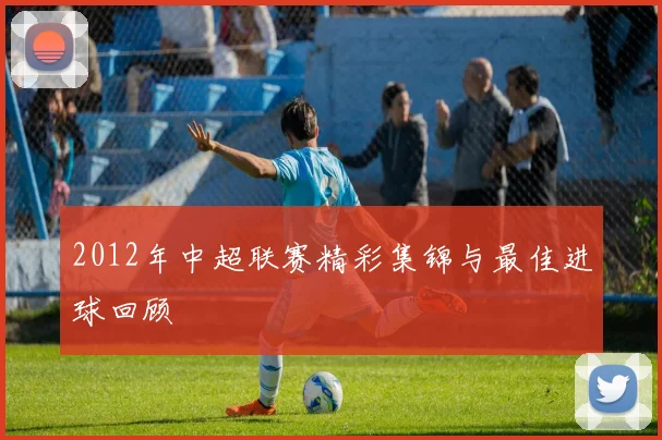 2012年中超联赛精彩集锦与最佳进球回顾