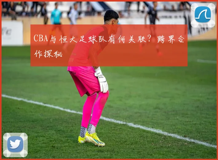 CBA与恒大足球队有何关联？跨界合作探秘