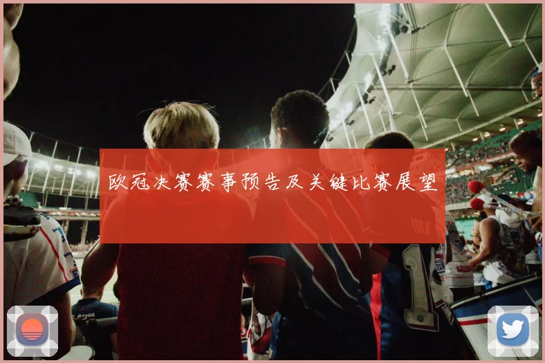 欧冠决赛赛事预告及关键比赛展望