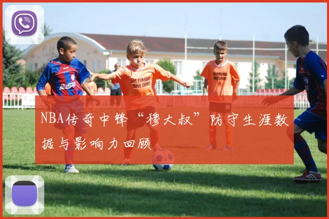 NBA传奇中锋“穆大叔”防守生涯数据与影响力回顾