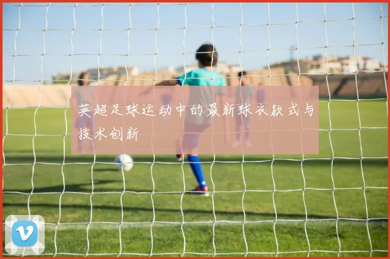 英超足球运动中的最新球衣款式与技术创新