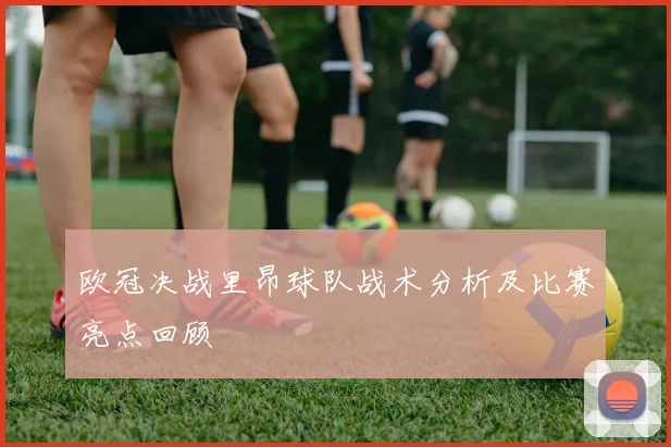 欧冠决战里昂球队战术分析及比赛亮点回顾